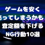 ゲームを安く売ってしまうかも？査定額を下げるNG行動10選