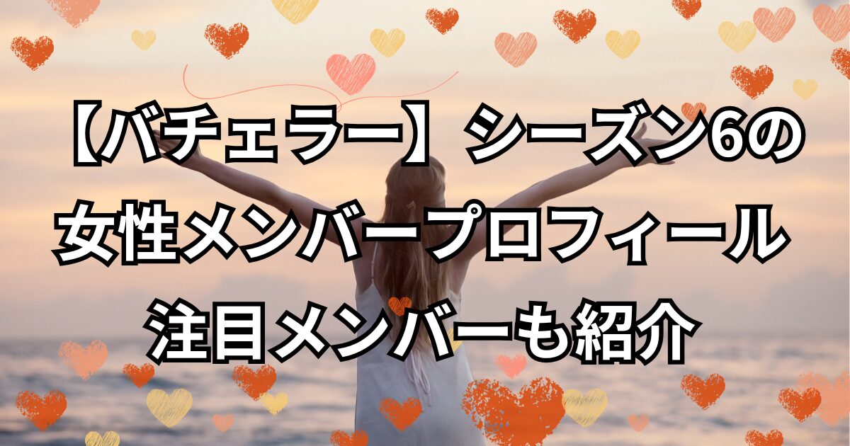 【バチェラー】シーズン6の女性メンバープロフィールを紹介！注目メンバーも紹介