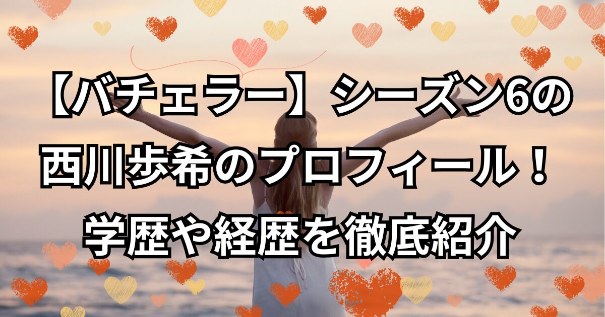 『バチェラー・ジャパン』シーズン6西川歩希のプロフィール！学歴や経歴を徹底紹介